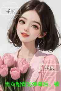 当女配看见弹幕后，被病娇男主强制爱了：高分佳作