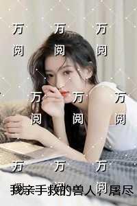 我亲手救的兽人,屠尽我的族人:精品选集