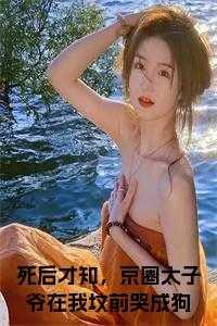 死后才知，京圈太子爷在我坟前哭成狗