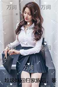 垃圾妹回归家族后,装穷少爷悔疯了免费看